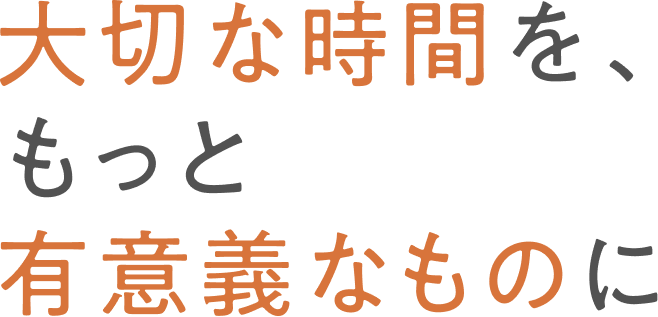 大切な時間を、もっと有意義なものに